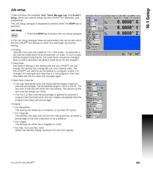 Page 225ACU-RITE MILLPWRG2 225
10.1 Setup
Job setup
Three soft keys are available: Tool Table, Message Log, and Install 
Setup, which are used to setup the MILLPWRG2 for operation, and 
programing. 
The Job Setup dialogue is displayed by default when the SETUP key is 
selected.
Job setup
Press the SETUP key to access the Job Setup dialogue.
 
In the Job Setup dialogue there are parameters that can be set which 
the MILLPWR
G2 will default to when not overridden by another 
setting.
Scaling: 
Typically most...