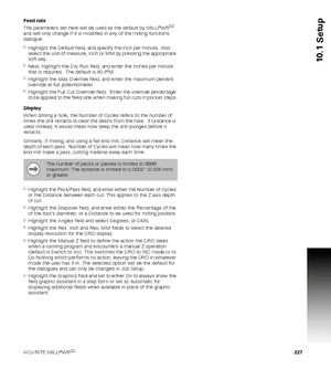 Page 227ACU-RITE MILLPWRG2 227
10.1 Setup
Feed rate 
The parameters set here will be used as the default by MILLPWRG2 
and will only change if it is modified in any of the milling functions 
dialogue.
Highlight the Default field, and specify the inch per minute. Also 
select the unit of measure, Inch or MM by pressing the appropriate 
soft key. 
Next, highlight the Dry Run field, and enter the inches per minute 
that is required.  The default is 80 IPM.
Highlight the Max Override field, and enter the maximum...