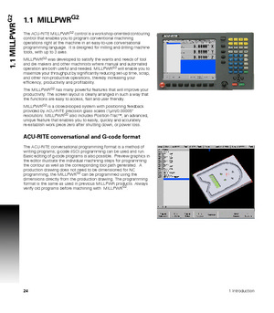 Page 24241 Introduction
1.1 MILLPWR
G21.1  MILLPWRG2
The ACU-RITE MILLPWRG2 control is a workshop-oriented contouring 
control that enables you to program conventional machining 
operations right at the machine in an easy-to-use conversational 
programming language.  It is designed for milling and drilling machine 
tools, with up to 3 axes.
MILLPWR
G2 was developed to satisfy the wants and needs of tool 
and die makers and other machinists where manual and automated 
operation are both useful and needed....