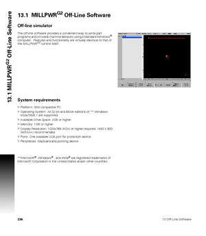 Page 23623613 Off-Line Software
13.1 MILLPWR
G2
 Off-Line Software
13.1  MILLPWRG2 Off-Line Software
Off-line simulator
The off-line software provides a convenient way to write part 
programs and simulate machine behavior using a standard Windows®  
computer.  Features and functionality are virtually identical to that of 
the MILLPWR
G2 control itself.
System requirements
Platform: IBM compatible PC.
Operating System: All 32-bit and 64-bit editions of ** Windows 
Vista/7/8/8.1 are supported.
Available Drive...