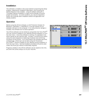 Page 237ACU-RITE MILLPWRG2 237
13.1 MILLPWR
G2
 Off-Line Software
Installation
The software is installed in the usual manner by launching the setup 
program, selecting an installation destination, and choosing the 
desired features to be installed.  Using the default setting for a 
Complete feature installation is highly recommended to ensure 
proper functionality.  On some systems, you may be required to 
restart the computer after installation before the application will 
display properly.
Operation
Before...