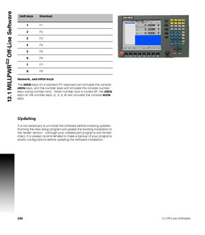 Page 24024013 Off-Line Software
13.1 MILLPWR
G2
 Off-Line Software
Numeric, and ARROW keys:
The ARROW keys on a standard PC keyboard will simulate the console 
ARROW keys, and the number keys will simulate the console number 
keys (using number lock).  When number lock is turned off, the ARROW 
keys on the number keys (2, 4, 8, 6) will simulate the console ARROW 
keys.
Updating
It is not necessary to un-install the software before installing updates.  
Running the new setup program will update the existing...