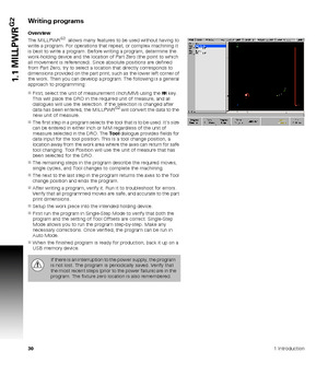 Page 30301 Introduction
1.1 MILLPWR
G2Writing programs
Overview
The MILLPWRG2  allows many features to be used without having to 
write a program. For operations that repeat, or complex machining it 
is best to write a program. Before writing a program, determine the 
work-holding device and the location of Part Zero (the point to which 
all movement is referenced). Since absolute positions are defined 
from Part Zero, try to select a location that directly corresponds to 
dimensions provided on the part print,...