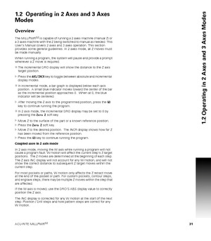 Page 31ACU-RITE MILLPWRG2 31
1.2 Operating in 2 Axes and 3 Axes Modes
1.2  Operating in 2 Axes and 3 Axes 
Modes
Overview
The MILLPWRG2 is capable of running a 2 axes machine (manual Z) or 
a 3 axes machine with the Z being switched to manual as needed. This 
Users Manual covers 2 axes and 3 axes operation. This section 
provides some general guidelines. In 2 axes mode, all Z moves must 
be made manually.  
When running a program, the system will pause and provide a prompt 
whenever a Z move is required.  
The...