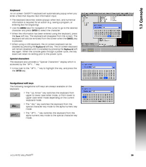 Page 39ACU-RITE MILLPWRG2 39
1.3 Console
Keyboard
An on screen QWERTY keyboard will automatically popup when you 
enter a field that requires text information input. 
The keyboard becomes visible (popup) when text, and numerical 
information is required for an action (e.g. saving a program, or 
entering text for engraving).
Use the ARROW keys for navigation of the cursor to go to the desired 
character and press ENTER to select the character.
When the information has been entered using the keyboard, press...