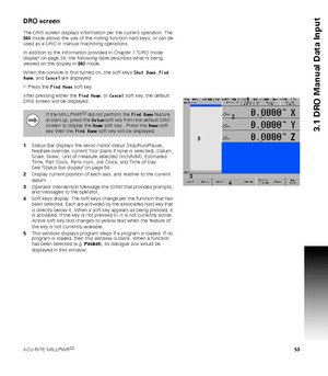 Page 53ACU-RITE MILLPWRG2 53
3.1 DRO Manual Data Input
DRO screen
The DRO screen displays information per the current operation. The 
DRO mode allows the use of the milling function hard keys, or can be 
used as a DRO in manual machining operations. 
In addition to the information provided in Chapter 1 DRO mode 
display on page 34, the following table describes what is being 
viewed on the display in DRO mode. 
When the console is first turned on, the soft keys Shut Down, Find 
Home, and Cancel are displayed....