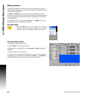 Page 60603 DRO Mode and Calculator
3.1 DRO Manual Data Input
DRO operations
The following explains a few of the machining operations that are 
available.  This example is providing an overview to the operator of the 
MILLPWR
G2 capabilities.  
The RECT, or CIRCLE keys as an example access popup menus to 
further refine the type of milling to be completed.  Selecting the type 
of milling operation required will open the dialogue for that  type of 
milling operation.
An operation is run by pressing the USE key....