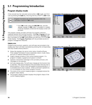 Page 78785 Program Overview
5.1 Programming Introduction
5.1  Programming Introduction
Program display mode
If the console has the Calculator active while in DRO mode, exit from 
Calc by pressing the Calc key, returning the MILLPWRG2 to DRO mode. 
From DRO mode, press the DRO/PGM  key, and the 
display changes to PGM mode. If a program is loaded, 
it will be displayed, otherwise the display screen will 
be blank.
The program display provides soft keys for program selection, 
creating, editing, and running...