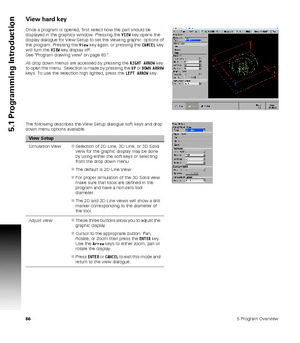 Page 86865 Program Overview
5.1 Programming Introduction
View hard key
Once a program is opened, first select how the part should be 
displayed in the graphics window. Pressing the VIEW key opens the 
display dialogue for View Setup to set the viewing graphic  options of 
the program. Pressing the View key again, or pressing the CANCEL key 
will turn the VIEW key display off. 
See Program drawing view on page 80”.
All drop down menus are accessed by pressing the RIGHT ARROW key 
to open the menu.  Selection is...