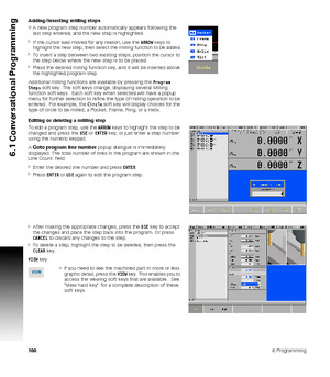 Page 1001006 Programming
6.1 Conversational Programming
Adding/inserting milling steps
A new program step number automatically appears following the 
last step entered, and the new step is highlighted.
If the cursor was moved for any reason, use the ARROW keys to 
highlight the new step, then select the milling function to be added.
To insert a step between two existing steps, position the cursor to 
the step below where the new step is to be placed.
Press the desired milling function key, and it will be...