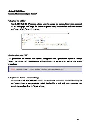 Page 15 14 
ActiveX OSD Name 
Camera OSD name only on ActiveX 
 
Chapter 4-3 Timer  The  H.264  Full  HD  IP  camera  allows  users  to  change  the  system  timer  via  a  standard 
HTML  

web  page.  To  change  the  camera’s  system  timer,  enter  the  date  and  time  into  the 
edit boxes. Click “Submit” to apply. 
 
Synchronize with NTP  
To  sy
 nchronize  the  Internet  time  system,  change  the  Auto  Synchronize  option  to  “Every 
Hour”.  The  H.264  Full  HD  IP  camera  will  synchronize  its...