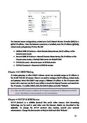 Page 18 17 
 
For Internet access configuration, contact your local Internet Service Provider (ISP) for a 
global 
 IP address. Once the Internet connection is installed, enter the IP address (global), 
subnet mask, and gateway IP from the ISP.     
· Default DNS IP Address —First Domain Name Server, the IP address of the 
domain name server 
·  Second DNS IP Address —Second Domain Name Server, the IP address of the 
domain name server, a backup DNS server for default DNS 
·  PPPoE Account —Account name of...