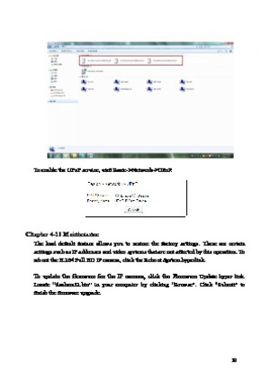 Page 20 19 
 
To enable the UPnP service, visit Basic->Network->UPnP. 
 
Chapter 4-10 Maintenance   
The  load  default  feature  allows  you  to  restore  the  factory  settings.  There  are  certain 
settings s
 uch as IP addresses and video systems that are not affected by this operation. To 
reboot the H.264 Full HD IP camera, click the Reboot System hyperlink.     
 
To  update  the  firmware  for  the  IP  camera,  click  the  Firmware  Update  hyper  link. 
Locate  “

flasham32.bin”  in  your  computer...