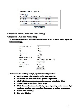 Page 23 22 
 
Chapter 5-2 Advance Video and Audio Settings 
Chapter 
 5-2-1 Advance Video Setting  
To  setup  Exposure  Control,  Automatic  Gain  Control,  White  Balance  Control,  adjust  the 
values ac
 cordingly.   
 
To

 increase, the sensitivity at night, adjust the MoonLight  feature. 
  Ex

po

sur
 e Value: adjust the value of the image exposure 
  WDR: enable or disable the Wide Dynamic Range feature 
  Black-light Compensation: increase the exposure to the darker object 
  Shutter limited: min...