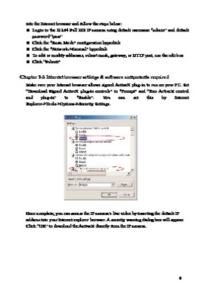 Page 9 8 
into the Internet browser and follow the steps below: 
 
Login  to  the  H.264  Full  HD  IP  camera  using  default  username  “admin”  and  default 
password “pass” 
  Click the “Basic Mode” configuration hyperlink 
  Click the “Network->General” hyperlink 
  To edit or modify addresses, subnet mask, gateway, or HTTP port, use the edit box 
  Click “Submit” 
 
Chapter 2-3 Internet browser settings & software components required  Make  sure  your  Internet  browser  allows  signed  ActiveX...