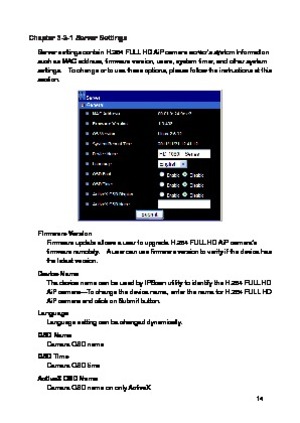 Page 15 14 
Chapter 3-3-1 Server Settings 
Server settings contain H.264 FULL HD AiP camera server’s system information such as MAC address, firmware version, users, system timer, and other system settings.    To change or to use these options, please follow the instructions at this section. 
 
Firmware Version Firmware update allows a user to upgrade H.264 FULL HD AiP camera’s firmware remotely.    A user can use firmware version to verify if the device has the latest version. 
Device Name The device name can...
