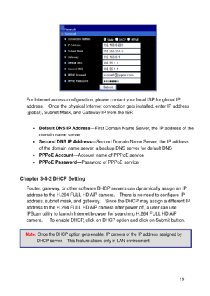 Page 20 19 
 
For Internet access configuration, please contact your local ISP for global IP address.    Once the physical Internet connection gets installed, enter IP address (global), Subnet Mask, and Gateway IP from the ISP.    
  Default DNS IP Address—First Domain Name Server, the IP address of the domain name server  Second DNS IP Address—Second Domain Name Server, the IP address of the domain name server, a backup DNS server for default DNS  PPPoE Account—Account name of PPPoE service 
 PPPoE...