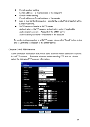 Page 22 21 
 E-mail receiver setting E-mail address— E-mail address of the recipient  E-mail sender setting E-mail address— E-mail address of the sender  Auto E-mail sent with snapshot—constantly send JPEG snapshot within E-mail dwell time.  SMTP server— Sender’s SMTP server Authorization— SMTP server’s authorization option if applicable Authorization account— Account of the SMTP server Authorization password— Password of the account  To send a testing snapshot to a SMTP server, please click “Send” button...