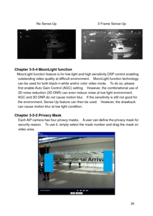 Page 27 26 
 
No Sense-Up 3 Frame Sense-Up 
  
 Chapter 3-5-4 MoonLight function MoonLight function feature is for low-light and high sensitivity DSP control enabling outstanding video quality at difficult environment.   MoonLight function technology can be used for both black-n-white and/or color video mode.    To do so, please first enable Auto Gain Control (AGC) setting.    However, the combinational use of 3D noise reduction (3D DNR) can even reduce noise at low light environment.   AGC and 3D DNR do not...