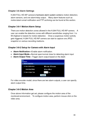 Page 31 30 
Chapter 3-8 Alarm Settings 
H.264 FULL HD AiP camera’s hardware alarm system contains motion detection, alarm sensors, and one alarm/relay output.    Many alarm features such as motion/alarm email notification and FTP archiving can be found at this section.     
Chapter 3-8-1 Motion/Alarm Setup 
There are motion detection zones allowed in the H.264 FULL HD AiP camera.    A user can enable the detection zones with different sensitivities ranging from 1 to 99 (highest to lowest) for motion detection....