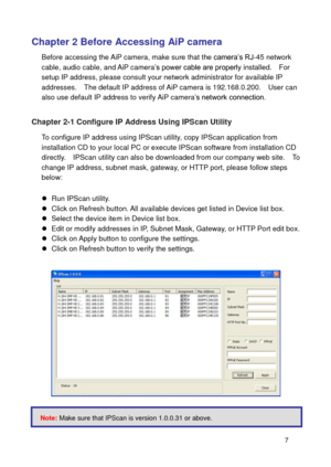 Page 8 7 
Chapter 2 Before Accessing AiP camera 
Before accessing the AiP camera, make sure that the camera’s RJ-45 network cable, audio cable, and AiP camera’s power cable are properly installed.    For setup IP address, please consult your network administrator for available IP addresses.    The default IP address of AiP camera is 192.168.0.200.    User can also use default IP address to verify AiP camera’s network connection.     
Chapter 2-1 Configure IP Address Using IPScan Utility 
To configure IP...