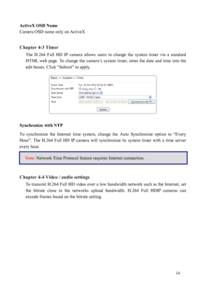 Page 15 14 
ActiveX OSD Name 
Camera OSD name only on ActiveX 
 
Chapter 4-3 Timer  The  H.264  Full  HD  IP  camera  allows  users  to  change  the  system  timer  via  a  standard 
HTML  

web  page.  To  change  the  camera’s  system  timer,  enter  the  date  and  time  into  the 
edit boxes. Click “Submit” to apply. 
 
Synchronize with NTP  
To  sy
 nchronize  the  Internet  time  system,  change  the  Auto  Synchronize  option  to  “Every 
Hour”.  The  H.264  Full  HD  IP  camera  will  synchronize  its...