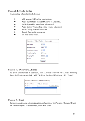 Page 26 25 
Chapter
5-2-5 Audio Setting 
Audio setting is based on the following:   
    MIC 

Volume: MIC or line input volume 
  Audio Input Mode: choose MIC input or Line input. 
  Audio Input Gain: voice input gain control 
  Audio Output Volume: line output volume adjustment 
  Audio Coding Type: G.711 u-Law 
  Sample Rate: audio sample rate 
  Bit Rate: audio bitrate. 
 
 
 
Chapter 5-3 IP Network Advance 
To  block  unauthorized  IP  addresses,  click  Advance->Network->IP  Address  Filtering....