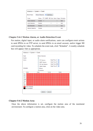 Page 27 26 
 
 
Chapter 5-4-1 Motion Alarm, or Audio Detection Event  For  motion,  digital  input,  or  audio  alarm  notifications,  users  can  configure  event  actions 
to  sen
 d  JPEGs  to  an  FTP  server,  to  send  JPEGs  to  an  email  account,  and/or  trigger  SD 
card recording for video. To schedule the event task, click “Schedule”. A weekly schedule 
box will appear. Edit as appropriate.   
 
 
Chapter 5-4-2 Motion Area  
Once  the  above  information  is  set,  configure  the  motion  area  of...
