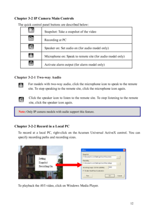 Page 13 12 
Chapter 3-2 IP Camera Main Controls 
The quick control panel buttons are described below: 
 
Chapt e

r 3-2-1 Two-way Audio For models with two-way audio, click the microphone icon to speak to the remote 
site. To
  stop speaking to the remote site, click the microphone icon again. 
  Click the speaker icon to listen to the remote  site. To stop listening to the remote 
site, click the speaker icon again. 
 
 
 
 
Chapte

r 3-2-2 Record in a Local PC 
To  record  at  a  local  PC,  right-click  on...