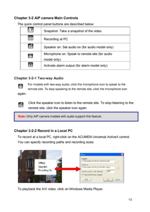 Page 13Chapter 3-2 AiP camera Main Controls  The quick control panel buttons are described below:  Snapshot: Take a snapshot of the video  Recording at PC  Speaker on: Set audio on (for audio model only)  Microphone on: Speak to remote site (for audio 
model only)  Activate alarm output (for alarm model only) 
 Chapter 3-2-1 Two-way Audio  For models with two-way audio, click the microphone icon to speak to the remote site. To stop speaking to the remote site, click the microphone icon again. 
 Click the...