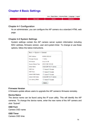 Page 14Chapter 4 Basic Settings 
 
  
 Chapter 4-1 Configuration  As an administrator, you can configure the AiP camera via a standard HTML web 
page. 
 Chapter 4-2 System Settings  System  settings  contain  the  AiP  camera  server  system  information  including MAC  address,  firmware  version,  user  and system timer.  To  change  or  use  these options, follow the below instructions. 
 
 
  
 
  
 
  
 
 Firmware Version  A firmware update allows users to upgrade the AiP camera’s firmware remotely....