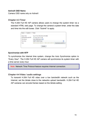 Page 15ActiveX OSD Name  Camera OSD name only on ActiveX 
 Chapter 4-3 Timer  The  H.264  Full  HD  AiP  camera  allows  users  to  change  the  system  timer  via  a standard  HTML  web  page.  To  change  the  camera’s system timer,  enter the  date and time into the edit boxes. Click “Submit” to apply. 
  
 
  
 
 Synchronize with NTP  To  synchronize  the  Internet  time  system,  change  the  Auto  Synchronize  option  to “Every  Hour”.  The  H.264  Full  HD  AiP  camera  will  synchronize  its  system...