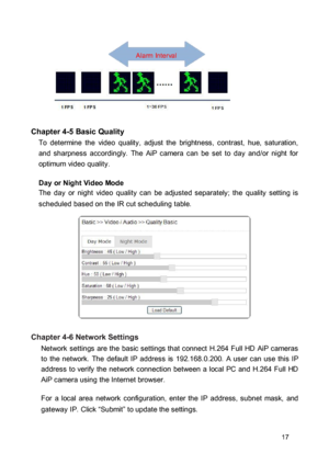 Page 17Alarm Interval  
  
 
 
 Chapter 4-5 Basic Quality  To  determine  the  video  quality,  adjust  the  brightness,  contrast,  hue,  saturation, and  sharpness  accordingly.  The  AiP  camera  can  be set  to  day  and/or  night  for optimum video quality.  Day or Night Video Mode  The  day  or  night  video  quality  can  be  adjusted  separately;  the  quality  setting  is 
scheduled based on the IR cut scheduling table. 
 
  
 
  
 
  
 
 Chapter 4-6 Network Settings  Network  settings  are the  basic...