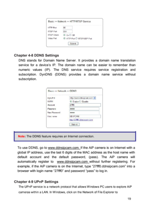 Page 19 
 
 Chapter 4-8 DDNS Settings  DNS  stands  for  Domain  Name  Server.  It  provides  a  domain  name  translation service  for  a  device’s  IP.  The  domain  name  can  be  easier  to  remember  than numeric  values  (IP).  The  DNS  service  requires  service  registration  and subscription.  DynDNS  (DDNS)  provides  a  domain  name  service  without subscription. 
 
  
 
  
 
  
 Note: The DDNS feature requires an Internet connection. 
 To  use  DDNS,  go  to www.ddnsipcam.com. If  the  AiP  camera...