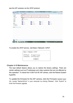 Page 20see the AiP cameras via the UPnP protocol.  
 
  
 
  
 
  
 
  
 
 To enable the UPnP service, visit Basic->Network->UPnP.  
 
  
 
 Chapter 4-10 Maintenance  The  load  default  feature  allows  you  to  restore  the  factory  settings.  There  are certain settings such as IP addresses and video systems that are not affected by this operation. To reboot the H.264 Full HD AiP camera, click the Reboot System hyperlink.  To update the firmware for the AiP camera, click the Firmware Update hyper link....