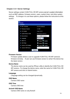 Page 15 14 
Chapter 3-3-1 Server Settings 
Server settings contain H.264 FULL HD AiP camera server’s system information such as MAC address, firmware version, users, system timer, and other system settings.    To change or to use these options, please follow the instructions at this section. 
 
Firmware Version Firmware update allows a user to upgrade H.264 FULL HD AiP camera’s firmware remotely.    A user can use firmware version to verify if the device has the latest version. 
Device Name The device name can...