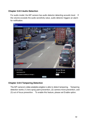 Page 33 32 
Chapter 3-8-5 Audio Detection 
For audio model, the AiP camera has audio detector detecting acoustic level.    If the volume exceeds the audio sensitivity value, audio detector triggers an alarm for notification.        
 
Chapter 3-8-6 Tampering Detection 
The AiP camera’s video analytics engine is able to detect tampering.   Tampering detection works (1) lens spray paint prevention, (2) camera move prevention, and (3) out of focus prevention.    To enable this feature, please set Enable option.  