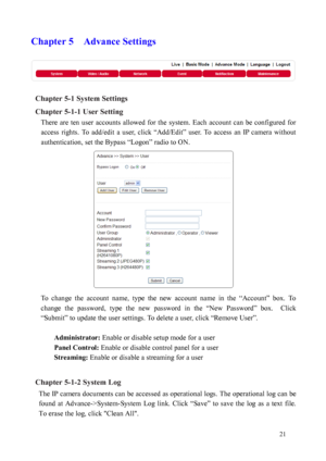Page 22 21 
Chapter 5    Advance Settings 
 
Chapter 5-1 System Settings 
Chapt
 er 5-1-1 User Setting 
There  are  ten  user  accounts  allowed  for  the  system.  Each  account  can  be  configured  for 
acces
 s  rights.  To  add/edit  a  user,  click  “Add/Edit”  user.  To  access  an  IP  camera  without 
authentication, set the Bypass “Logon” radio to ON.   
 
To  change  the  account  name,  type  the  new  account  name  in  the  “Account”  box.  To 
chang
 e  the  password,  type  the  new  password...