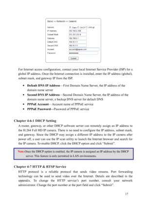 Page 18 17 
 
For Internet access configuration, contact your local Internet Service Provider (ISP) for a 
global 
 IP address. Once the Internet connection is installed, enter the IP address (global), 
subnet mask, and gateway IP from the ISP.     
· Default DNS IP Address —First Domain Name Server, the IP address of the 
domain name server 
·  Second DNS IP Address —Second Domain Name Server, the IP address of the 
domain name server, a backup DNS server for default DNS 
·  PPPoE Account —Account name of...