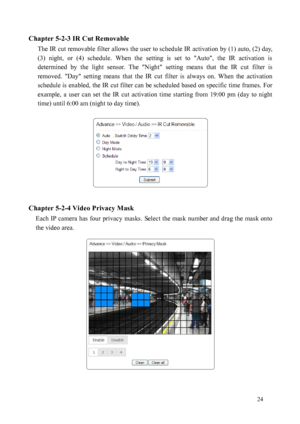 Page 25 24 
Chapter 5-2-3 IR Cut Removable 
The IR cut removable filter allows the user to schedule IR activation by (1) auto, (2) day, 
(3)  n

ight,  or  (4)  schedule.  When  the  setting  is  set  to  "Auto",  the  IR  activation  is 
determined  by  the  light  sensor.  The  "Night"  setting  means  that  the  IR  cut  filter  is 
removed.  "Day"  setting  means  that  the  IR  cut  filter  is  always  on.  When  the  activation 
schedule is enabled, the IR cut filter can be...