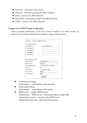 Page 30 29 
 
Password— password of the account 
  Directory—file path for storing the JPEG snapshots 
  Prefix—prefix of the JPEG filename 
  Date format—date format string for the JPEG filename 
  Postfix—postfix of the JPEG filename 
 
Chapter 5-5-2 SMTP Email Notification  Alarm  or  motion  notifications  can  be  set  to  send  a  snapshot  to  an  email  account.  To 
enab le

 alarm or motion sending email snapshots, setup an email account. 
 
 
  Email receiver settings 
Email 

address— email...