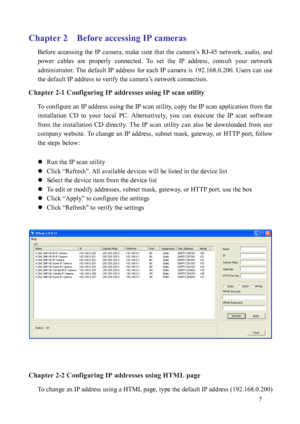 Page 8 7 
Chapter 2    Before accessing IP cameras 
Before  accessing  the  IP  camera,  make  sure  that  the  camera’s  RJ-45  network,  audio,  and 
power  cables  are  properly  connected.  To  set  the  IP  address,  consult  your  network 
administrator. The default IP address for each IP camera is 192.168.0.200. Users can use 
the default IP address to verify the camera’s network connection.     
Chapter 2-1 Configuring IP addresses using IP scan utility 
To configure an IP address using the IP scan...