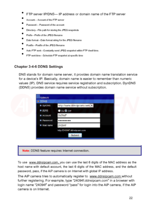 Page 23  FTP server IP/DNS — IP address or domain name of the FTP server  

  Account — Account of the FTP server  

  Password — Password of the account  

  Directory —File path for storing the JPEG snapshots  

  Prefix —Prefix of the JPEG filename  

  Date format —Date format string for the JPEG filename  

  Postfix —Postfix of the JPEG filename  

  Auto FTP sent —Constantly send JPEG snapshot within FTP dwell time.  

  FTP se nt time—Schedule FTP snapshot at specific time  ...