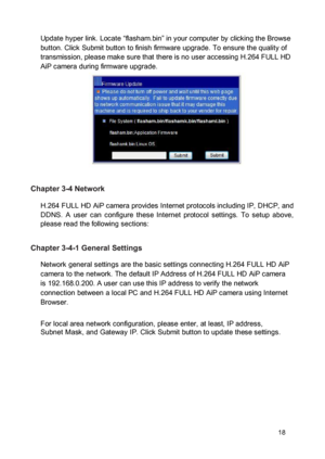 Page 19Update hyper link. Locate “flasham.bin” in your computer by clicking the Browse button. Click Submit button to finish firmware upgrade. To ensure the quality of transmission, please make sure that there is no user accessing H.264 FULL HD AiP camera during firmware upgrade. 
 
  
 
  
 
  
 Chapter 3-4 Network  H.264 FULL HD AiP camera provides Internet protocols including IP, DHCP, and DDNS.  A  user  can  configure  these  Internet  protocol  settings.  To  setup  above, please read the following...