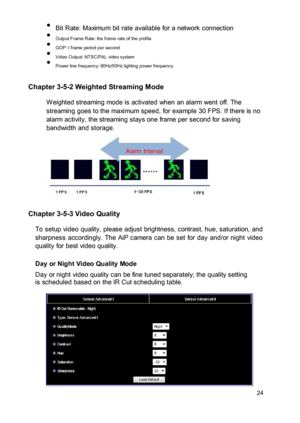 Page 25 Bit Rate: Maximum bit rate available for a network connection  Output Frame Rate: the frame rate of the profile  GOP: I frame period per second  Video Output: NTSC/PAL video system  Power line frequency: 60Hz/50Hz lighting power frequency 
 Chapter 3-5-2 Weighted Streaming Mode  W eighted streaming mode is activated when an alarm went off. The streaming goes to the maximum speed, for example 30 FPS. If there is no alarm activity, the streaming stays one frame per second for saving...