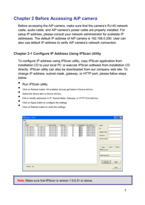 Page 8Chapter 2 Before Accessing AiP camera  Before accessing the AiP camera, make sure that the camera’s RJ-45 network cable, audio cable, and AiP camera’s power cable are properly installed. For setup IP address, please consult your network administrator for available IP addresses. The default IP address of AiP camera is 192.168.0.200. User can also use default IP address to verify AiP camera’s network connection. 
 Chapter 2-1 Configure IP Address Using IPScan Utility  To configure IP address using IPScan...