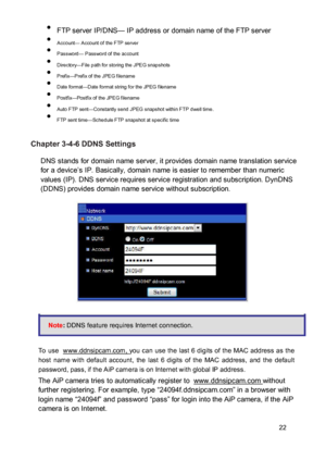 Page 23 FTP server IP/DNS— IP address or domain name of the FTP server  Account— Account of the FTP server  Password— Password of the account  Directory—File path for storing the JPEG snapshots  Prefix—Prefix of the JPEG filename  Date format—Date format string for the JPEG filename  Postfix—Postfix of the JPEG filename  Auto FTP sent—Constantly send JPEG snapshot within FTP dwell time.  FTP sent time—Schedule FTP snapshot at specific time 
 Chapter 3-4-6 DDNS Settings  DNS stands for...