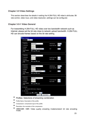 Page 24Chapter 3-5 Video Settings  This section describes the details in setting the H.264 FULL HD video’s attributes. Bit rate control, video input, and video resolution, settings can be configured. 
 Chapter 3-5-1 Video General  For transmitting H.264 FULL HD video over low bandwidth network such as Internet, please set the bit rate close to network upload bandwidth. H.264 FULL HD can encode frames based on the bit rate setting. 
 
 
  
 
  
 
  
 
  
 
  
 
  
 
  Profiles: Selections of streaming...