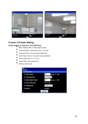 Page 34 
  
 
 
 Chapter 3-9 Audio Setting  Audio setting is based on the following:  MIC Volume: MIC or line input vo lume  Audio Input Mode: Choose MIC input or Line input.  Audio Input Gain: Voice input gain magnification  Audio Output Volume: Line output volume adjustment  Audio Coding Type: G.711 u-Law  Sample Rate: Audio sample rate  Bit Rate: Audio bit rate. 
 
  
 
  
 
  
 
  
 
  
 
 33  