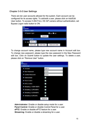 Page 16Chapter 3-3-2 User Settings  There are ten user accounts allowed for the system. Each account can be configured for its access rights. To add/edit a user, please click on Add/Edit User button. To access H.264 FULL HD AiP camera without authentication, set Bypass Logon radio button to ON. 
 
  
 
  
 
 To  change  account  name,  please  type  new  account  name  in  Account  edit  box.  To  change  new  password,  please  type the  new  password  in  the  New  Password edit  box.  Click  on  Submit...